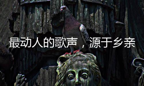 最動(dòng)人的歌聲，源于鄉(xiāng)親們的深情
