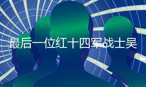 最后一位紅十四軍戰(zhàn)士吳九成逝世，一代英雄隕落