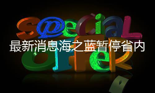 最新消息海之藍(lán)暫停省內(nèi)訂單服務(wù)，企業(yè)運(yùn)營(yíng)調(diào)整及未來(lái)展望