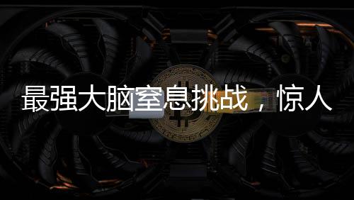 最強大腦窒息挑戰(zhàn)，驚人的智力較量持續(xù)至極限時刻——一場智力競賽的全程記錄