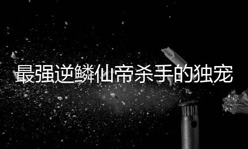 最強逆鱗仙帝殺手的獨寵