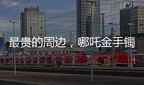 最貴的周邊，哪吒金手鐲