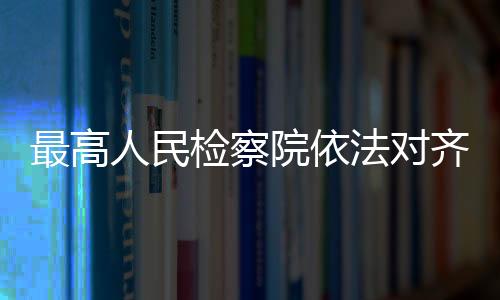 最高人民檢察院依法對齊同生決定逮捕