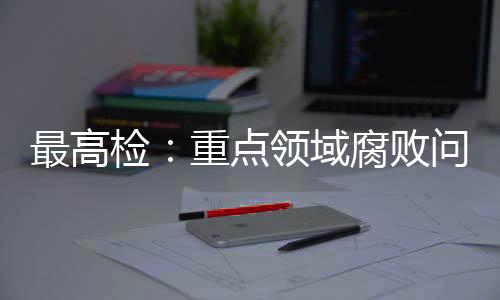 最高檢：重點領域腐敗問題治理成效明顯