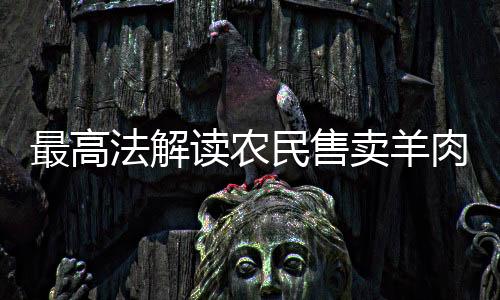 最高法解讀農(nóng)民售賣羊肉獲利案，爭議罰款與公正權(quán)衡