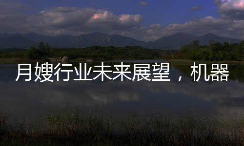 月嫂行業(yè)未來(lái)展望，機(jī)器人取代抑或共生發(fā)展？
