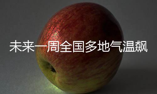 未來一周全國多地氣溫飆升，升溫10℃以上