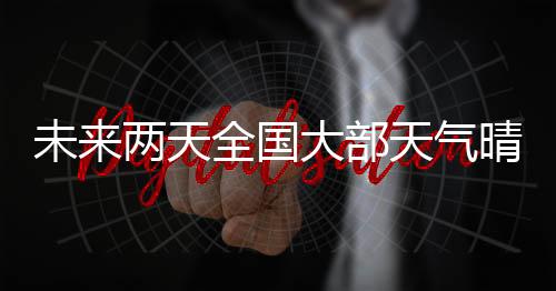 未來兩天全國大部天氣晴好 我國近海有7～8級大風(fēng)