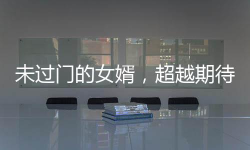 未過門的女婿，超越期待的卓越能力