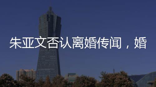 朱亞文否認(rèn)離婚傳聞，婚姻狀況穩(wěn)定