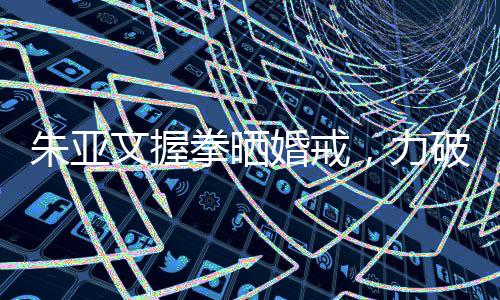 朱亞文握拳曬婚戒，力破離婚傳言——愛(ài)情堅(jiān)守，幸福顯于細(xì)節(jié)