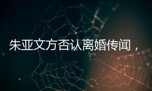 朱亞文方否認離婚傳聞，婚姻狀況成焦點熱議話題