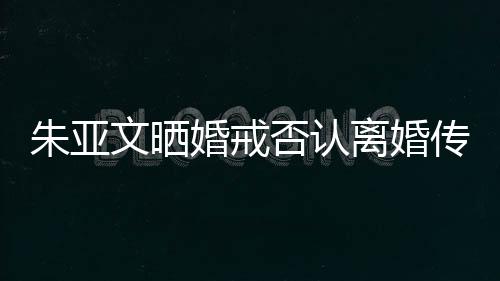朱亞文曬婚戒否認(rèn)離婚傳聞，堅(jiān)定表態(tài)維護(hù)家庭和睦
