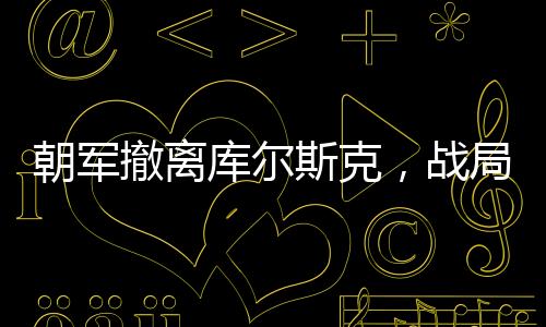 朝軍撤離庫爾斯克，戰(zhàn)局影響深度解析