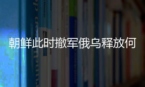 朝鮮此時(shí)撤軍俄烏釋放何種信號(hào)