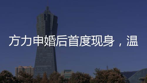 方力申婚后首度現(xiàn)身，溫馨家庭生活的幸福見證者