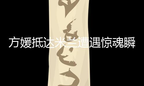 方媛抵達(dá)米蘭遭遇驚魂瞬間，名牌包被搶事件引發(fā)熱議