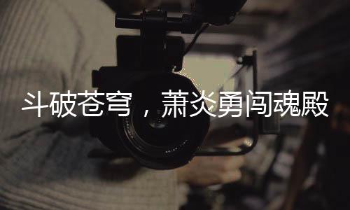 斗破蒼穹，蕭炎勇闖魂殿，拯救藥老