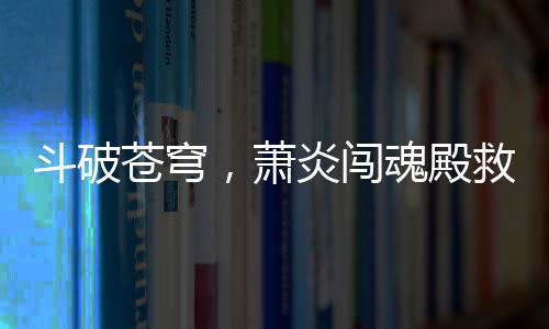 斗破蒼穹，蕭炎闖魂殿救良藥尊驚天地