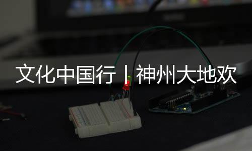 文化中國行丨神州大地歡樂祥和 大江南北年味濃濃