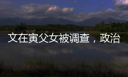 文在寅父女被調(diào)查，政治風波再起波瀾