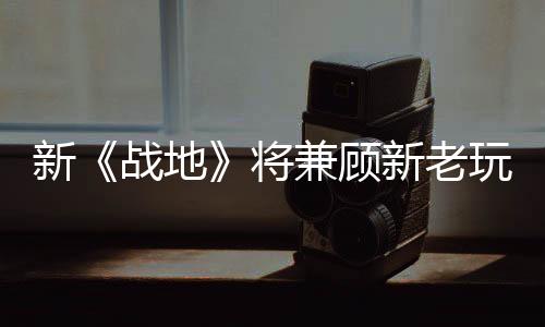 新《戰(zhàn)地》將兼顧新老玩家 延遲更低、多種動作回歸