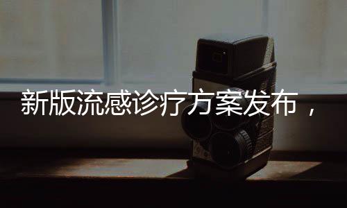 新版流感診療方案發(fā)布，新增兩種藥物，為抗擊流感注入新力量