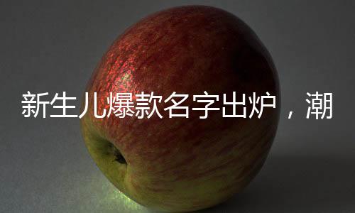 新生兒爆款名字出爐，潮流趨勢與命名之道
