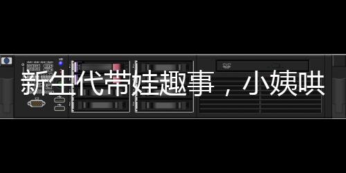 新生代帶娃趣事，小姨哄睡現(xiàn)場紀(jì)實(shí)