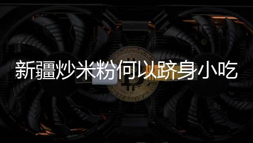 新疆炒米粉何以躋身小吃“頂流”？