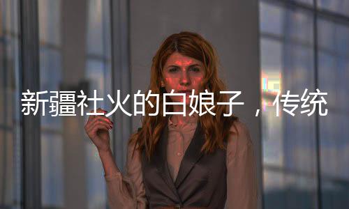 新疆社火的白娘子，傳統(tǒng)與創(chuàng)新交融的藝術(shù)魅力