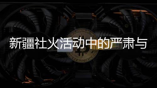 新疆社火活動中的嚴(yán)肅與莊重，觀賞時(shí)的禮儀與規(guī)范