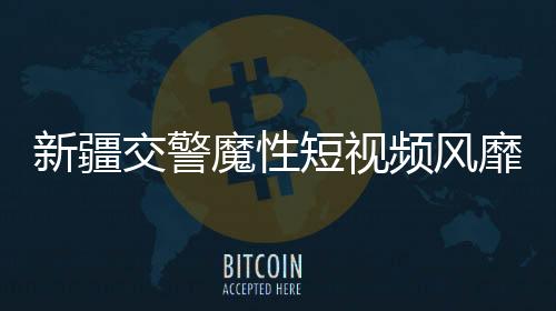 新疆交警魔性短視頻風靡網(wǎng)絡，成為新晉網(wǎng)紅現(xiàn)象