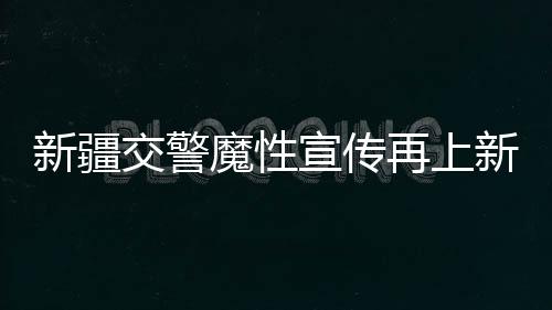 新疆交警魔性宣傳再上新，創(chuàng)新方式引領交通安全新風尚