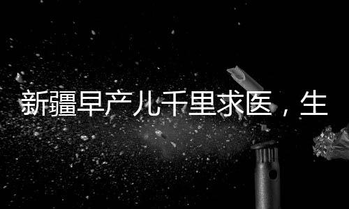 新疆早產(chǎn)兒千里求醫(yī)，生命之路上的希望與堅(jiān)持