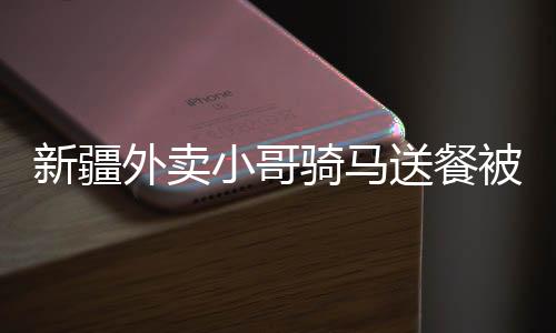新疆外賣小哥騎馬送餐被拍下，獨特送餐方式走紅網(wǎng)絡