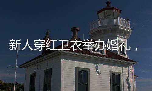 新人穿紅衛(wèi)衣舉辦婚禮，時(shí)尚與傳統(tǒng)交織的美好瞬間