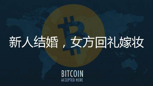 新人結(jié)婚，女方回禮嫁妝多到用貨車拉——豪華嫁妝背后的傳統(tǒng)與現(xiàn)代交融
