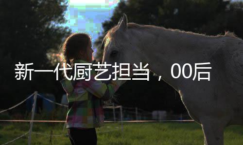 新一代廚藝擔(dān)當(dāng)，00后掌勺年夜飯