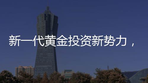 新一代黃金投資新勢(shì)力，00后月薪三千青年黃金事業(yè)之旅探索篇章
