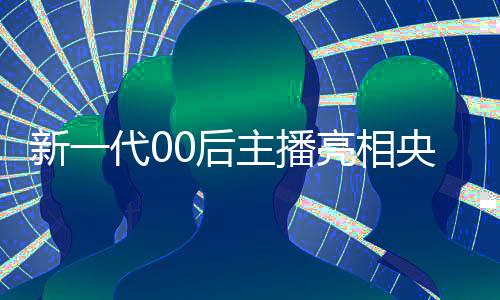 新一代00后主播亮相央視，展現(xiàn)青春活力