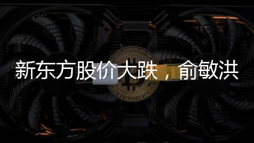新東方股價大跌，俞敏洪遭遇出走余震