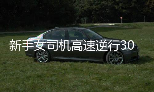 新手女司機(jī)高速逆行30公里被記滿12分，安全意識(shí)需再次警鐘長(zhǎng)鳴