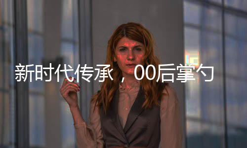 新時(shí)代傳承，00后掌勺年夜飯，傳統(tǒng)文化與創(chuàng)新精神的融合