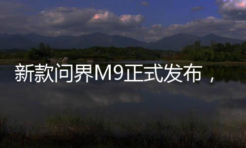 新款問界M9正式發(fā)布，高級(jí)科技與性價(jià)比的融合，起售價(jià)僅46.98萬起