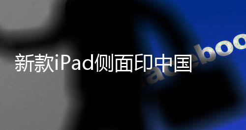 新款iPad側(cè)面印中國(guó)制造——探究蘋果產(chǎn)品的本土制造之路