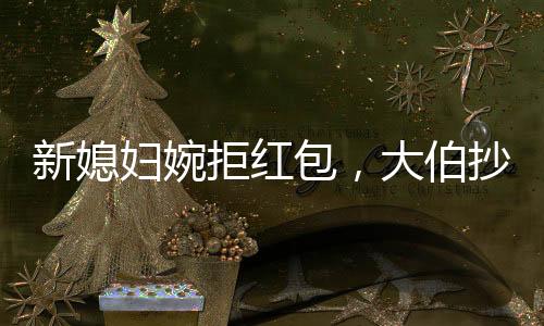 新媳婦婉拒紅包，大伯抄近道攔車硬塞，傳統(tǒng)習(xí)俗與現(xiàn)代文明的碰撞