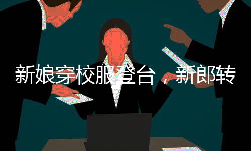 新娘穿校服登臺(tái)，新郎轉(zhuǎn)頭瞬間情感流露，真摯愛情溫暖全場