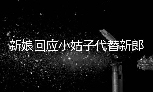 新娘回應(yīng)小姑子代替新郎拜堂，傳統(tǒng)與現(xiàn)代交織下的家庭溫情故事