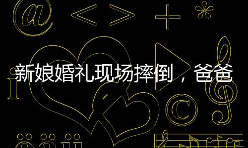 新娘婚禮現(xiàn)場摔倒，爸爸與新郎飛奔守護——一個感人的瞬間